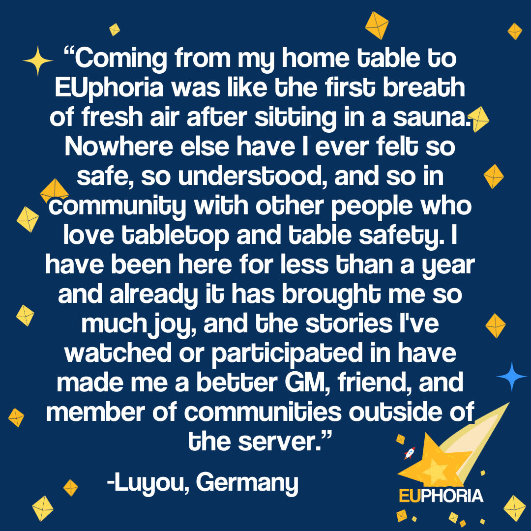 "Coming from my home table to EUphoria was like the first breath of fresh air after sitting in a sauna. Nowhere else have I ever felt so safe, so understood, and so in community with other people who love tabletop and table safety. I have been here for les