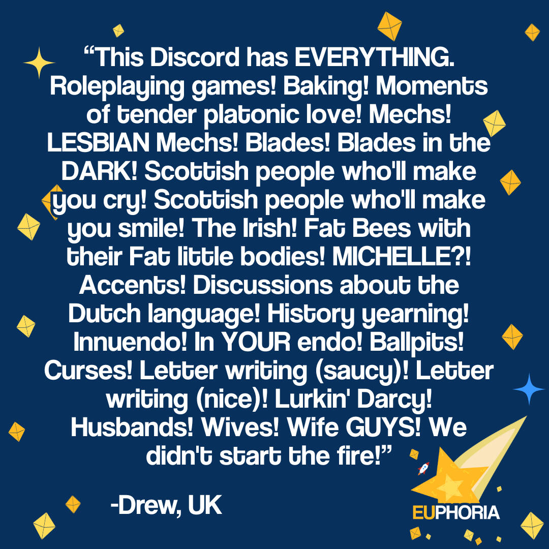 "This Discord has EVERYTHING. Roleplaying games! Baking! Moments of tender platonic love! Mechs! LESBIAN Mechs! Blades! Blades in the DARK! Scottish people who'll make you cry! Scottish people who'll make you smile! The Irish! Fat Bees with their Fat littl